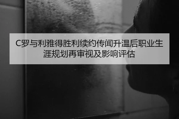 C罗与利雅得胜利续约传闻升温后职业生涯规划再审视及影响评估